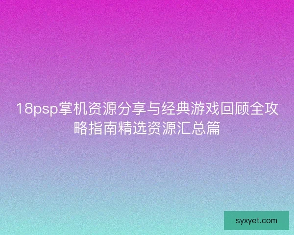 18psp掌机资源分享与经典游戏回顾全攻略指南精选资源汇总篇