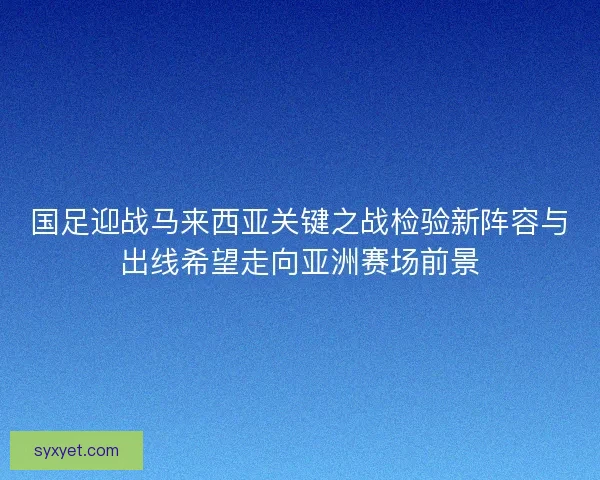 国足迎战马来西亚关键之战检验新阵容与出线希望走向亚洲赛场前景