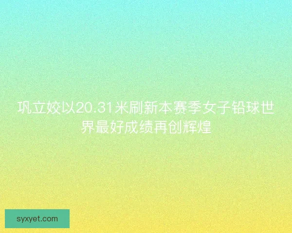 巩立姣以20.31米刷新本赛季女子铅球世界最好成绩再创辉煌