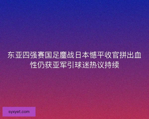 东亚四强赛国足鏖战日本憾平收官拼出血性仍获亚军引球迷热议持续