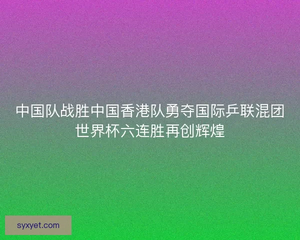 中国队战胜中国香港队勇夺国际乒联混团世界杯六连胜再创辉煌 中国队战胜中国香港队勇夺国际乒联混团世界杯六连胜再创辉煌
