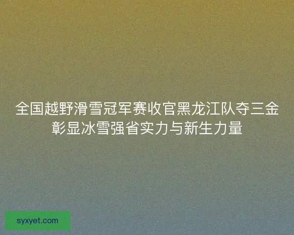 全国越野滑雪冠军赛收官黑龙江队夺三金彰显冰雪强省实力与新生力量