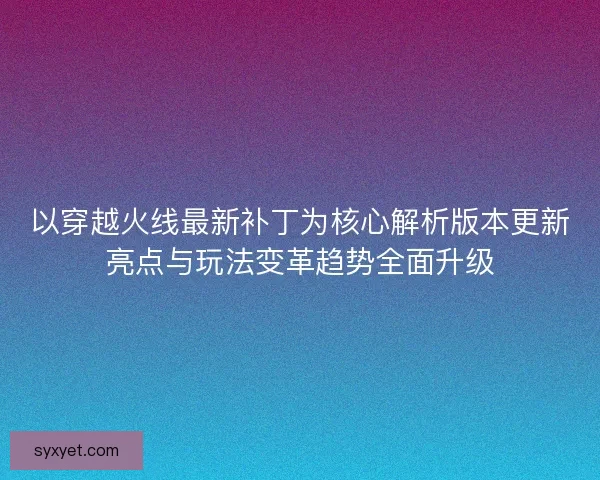 以穿越火线最新补丁为核心解析版本更新亮点与玩法变革趋势全面升级