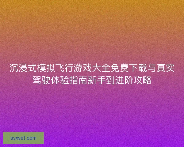 沉浸式模拟飞行游戏大全免费下载与真实驾驶体验指南新手到进阶攻略 沉浸式模拟飞行游戏大全免费下载与真实驾驶体验指南新手到进阶攻略
