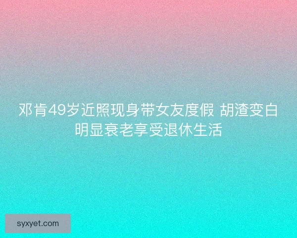 邓肯49岁近照现身带女友度假 胡渣变白明显衰老享受退休生活