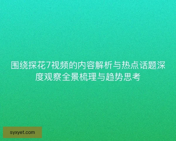 围绕探花7视频的内容解析与热点话题深度观察全景梳理与趋势思考