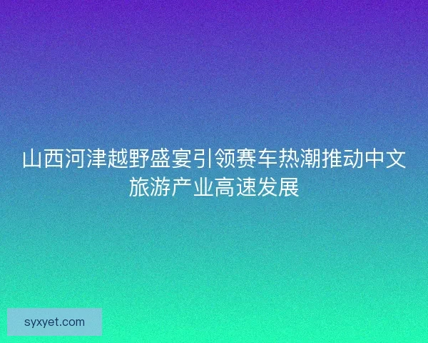 山西河津越野盛宴引领赛车热潮推动中文旅游产业高速发展