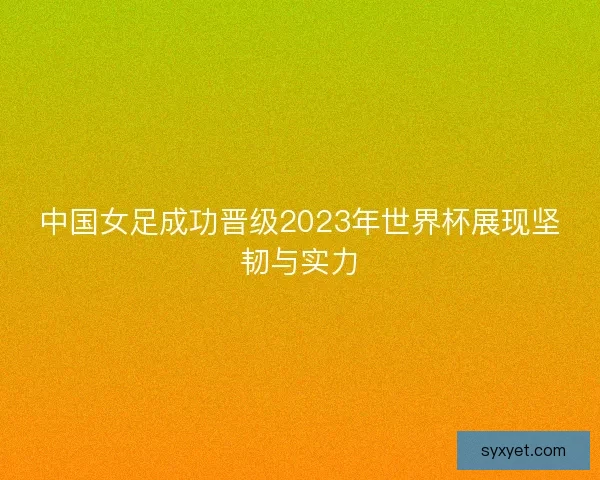 中国女足成功晋级2023年世界杯展现坚韧与实力 中国女足成功晋级2023年世界杯展现坚韧与实力