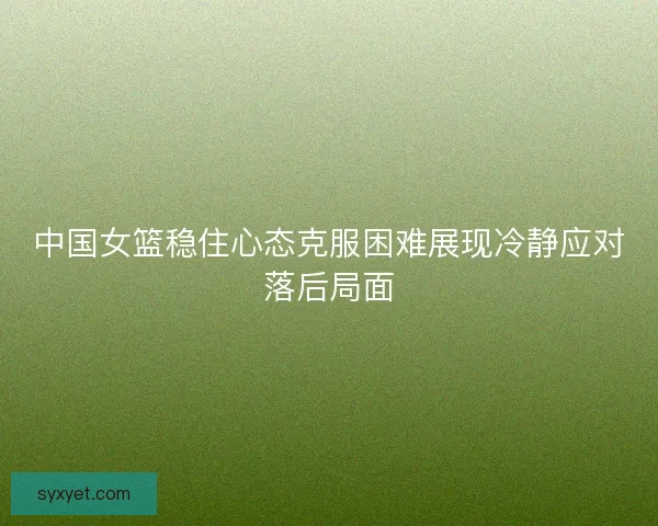 中国女篮稳住心态克服困难展现冷静应对落后局面