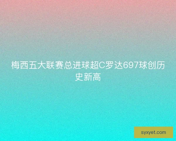 梅西五大联赛总进球超C罗达697球创历史新高