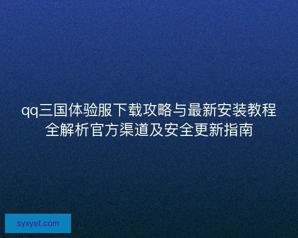 qq三国体验服下载攻略与最新安装教程全解析官方渠道及安全更新指南
