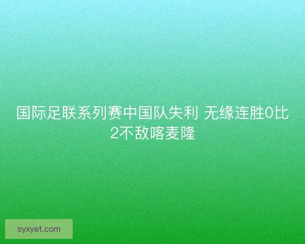 国际足联系列赛中国队失利 无缘连胜0比2不敌喀麦隆 国际足联系列赛中国队失利 无缘连胜0比2不敌喀麦隆