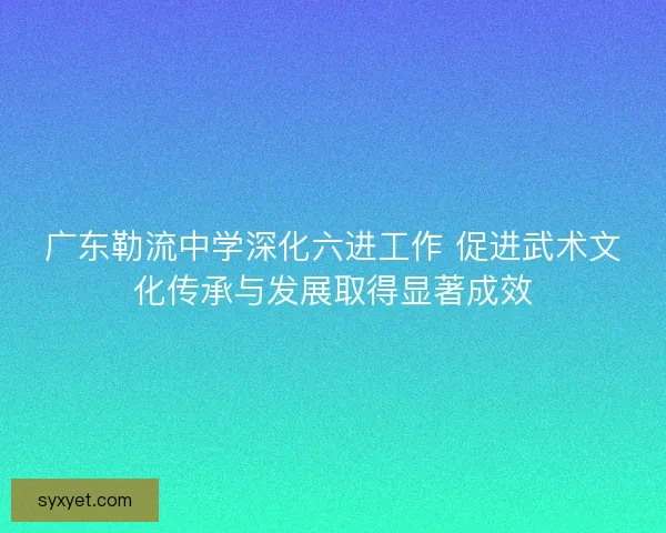 广东勒流中学深化六进工作 促进武术文化传承与发展取得显著成效 广东勒流中学深化六进工作 促进武术文化传承与发展取得显著成效